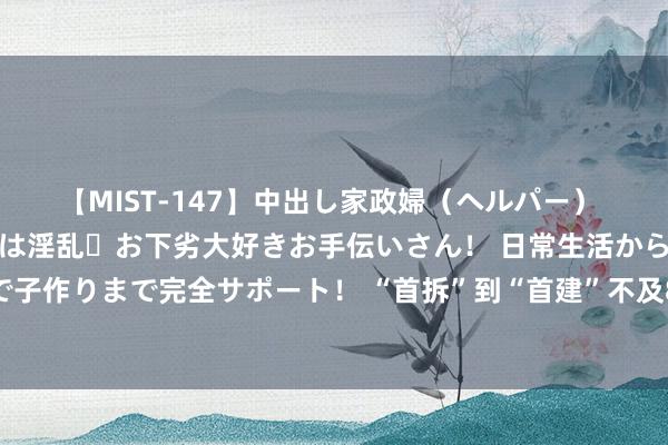 【MIST-147】中出し家政婦（ヘルパー） 清楚で美人な出張家政婦は淫乱・お下劣大好きお手伝いさん！ 日常生活から夜の性活で子作りまで完全サポート！ “首拆”到“首建”不及8个月，康鹭片区跑出改良“加速率”