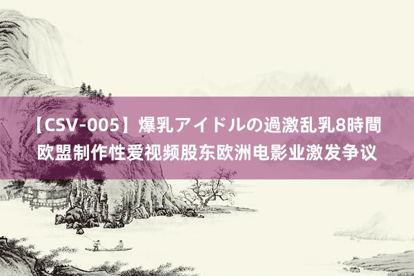 【CSV-005】爆乳アイドルの過激乱乳8時間 欧盟制作性爱视频股东欧洲电影业激发争议