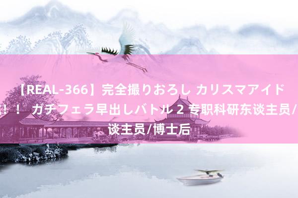 【REAL-366】完全撮りおろし カリスマアイドル対抗！！ ガチフェラ早出しバトル 2 专职科研东谈主员/博士后