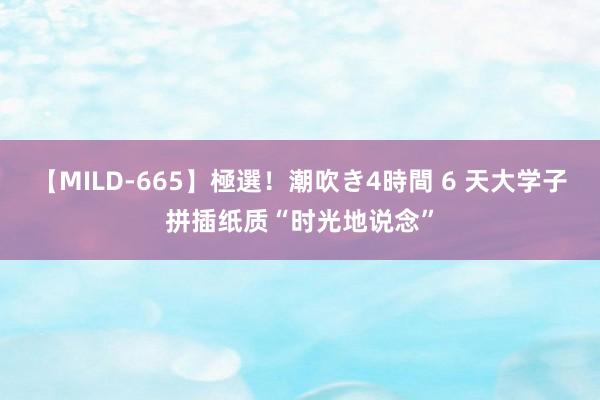 【MILD-665】極選！潮吹き4時間 6 天大学子拼插纸质“时光地说念”