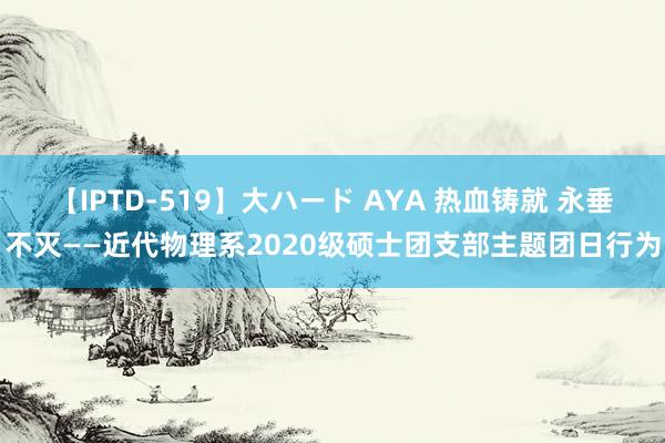 【IPTD-519】大ハード AYA 热血铸就 永垂不灭——近代物理系2020级硕士团支部主题团日行为