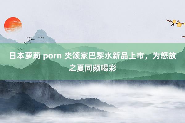 日本萝莉 porn 氼颂家巴黎水新品上市，为怒放之夏同频喝彩