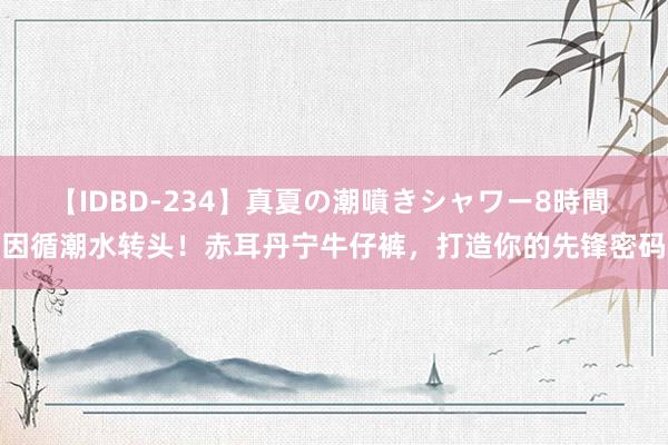 【IDBD-234】真夏の潮噴きシャワー8時間 因循潮水转头！赤耳丹宁牛仔裤，打造你的先锋密码