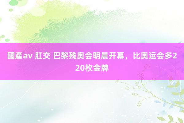 國產av 肛交 巴黎残奥会明晨开幕，比奥运会多220枚金牌