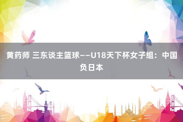 黄药师 三东谈主篮球——U18天下杯女子组：中国负日本