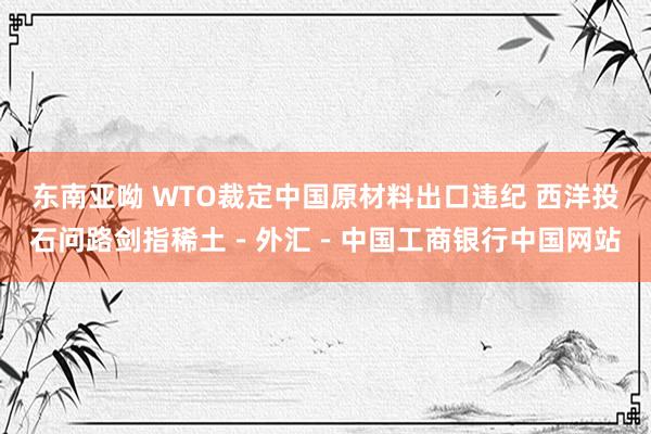 东南亚呦 WTO裁定中国原材料出口违纪 西洋投石问路剑指稀土－外汇－中国工商银行中国网站