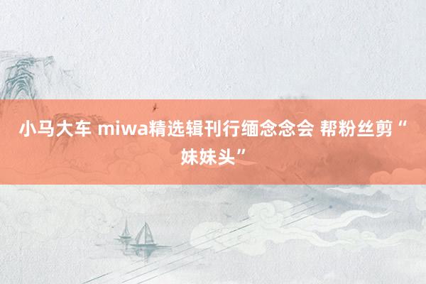 小马大车 miwa精选辑刊行缅念念会 帮粉丝剪“妹妹头”