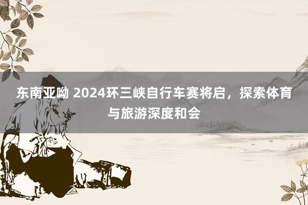 东南亚呦 2024环三峡自行车赛将启，探索体育与旅游深度和会