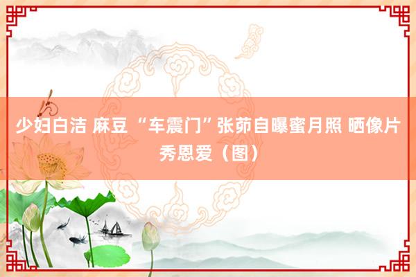 少妇白洁 麻豆 “车震门”张茆自曝蜜月照 晒像片秀恩爱（图）