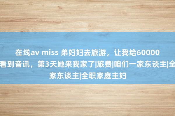 在线av miss 弟妇妇去旅游，让我给60000，我假装没看到音讯，第3天她来我家了|旅费|咱们一家东谈主|全职家庭主妇