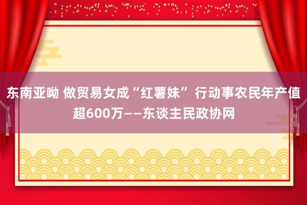 东南亚呦 做贸易女成“红薯妹” 行动事农民年产值超600万——东谈主民政协网