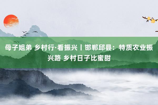 母子姐弟 乡村行·看振兴丨邯郸邱县：特质农业振兴路 乡村日子比蜜甜