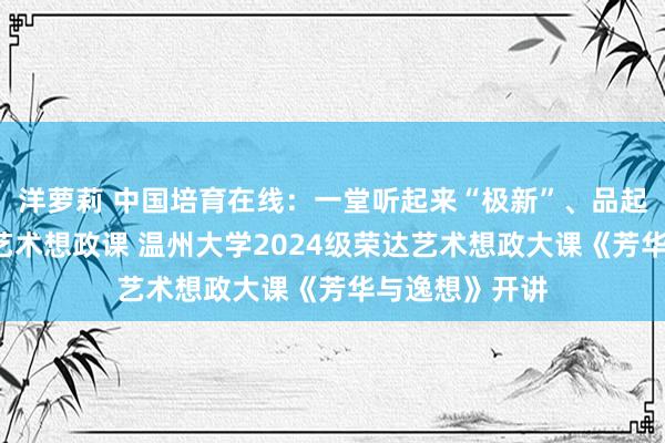 洋萝莉 中国培育在线：一堂听起来“极新”、品起来“隽永”的艺术想政课 温州大学2024级荣达艺术想政大课《芳华与逸想》开讲