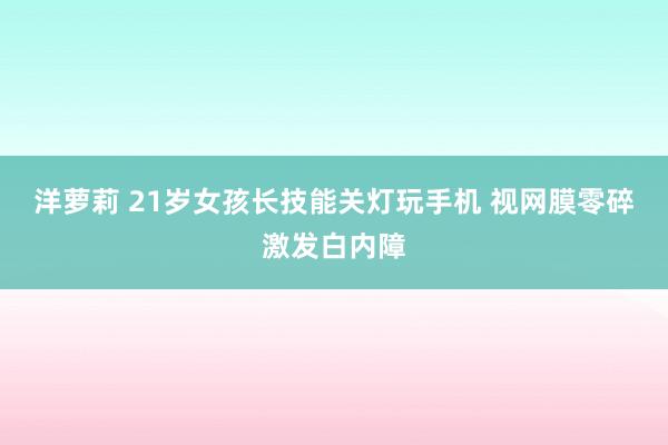 洋萝莉 21岁女孩长技能关灯玩手机 视网膜零碎激发白内障