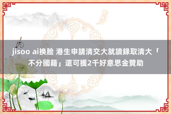 jisoo ai换脸 港生申請清交大就讀　錄取清大「不分國籍」還可獲2千好意思金贊助