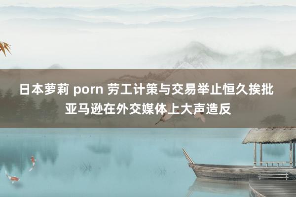 日本萝莉 porn 劳工计策与交易举止恒久挨批 亚马逊在外交媒体上大声造反