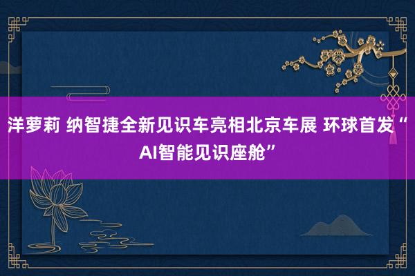 洋萝莉 纳智捷全新见识车亮相北京车展 环球首发“AI智能见识座舱”