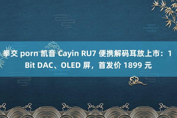 拳交 porn 凯音 Cayin RU7 便携解码耳放上市：1 Bit DAC、OLED 屏，首发价 1899 元