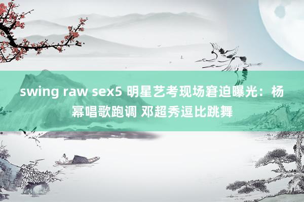 swing raw sex5 明星艺考现场窘迫曝光：杨幂唱歌跑调 邓超秀逗比跳舞