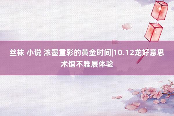 丝袜 小说 浓墨重彩的黄金时间|10.12龙好意思术馆不雅展体验