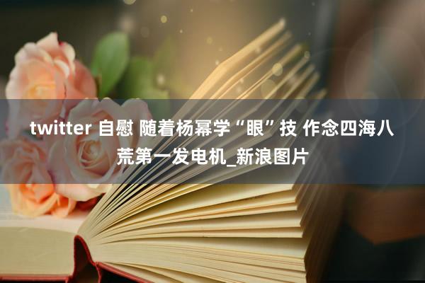 twitter 自慰 随着杨幂学“眼”技 作念四海八荒第一发电机_新浪图片