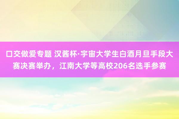 口交做爱专题 汉酱杯·宇宙大学生白酒月旦手段大赛决赛举办，江南大学等高校206名选手参赛