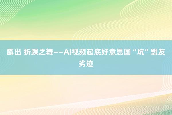 露出 折踝之舞——AI视频起底好意思国“坑”盟友劣迹