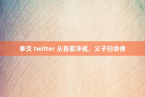 拳交 twitter 从吾爱净戒，父子归命佛