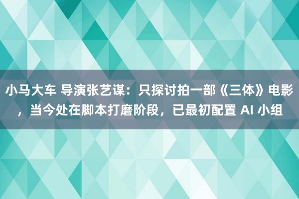 小马大车 导演张艺谋：只探讨拍一部《三体》电影，当今处在脚本打磨阶段，已最初配置 AI 小组