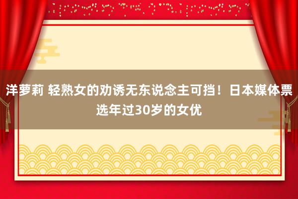 洋萝莉 轻熟女的劝诱无东说念主可挡！日本媒体票选年过30岁的女优