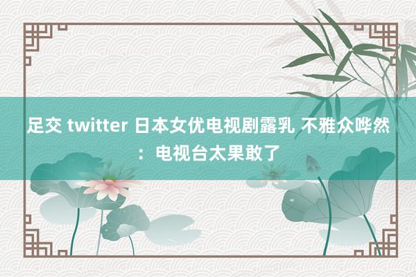 足交 twitter 日本女优电视剧露乳 不雅众哗然：电视台太果敢了