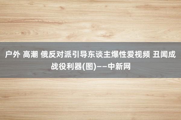 户外 高潮 俄反对派引导东谈主爆性爱视频 丑闻成战役利器(图)——中新网