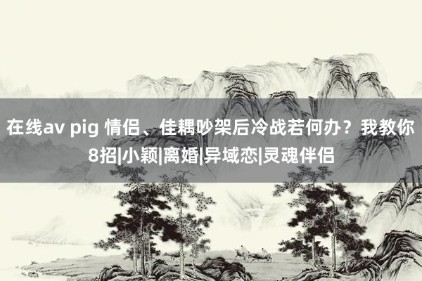 在线av pig 情侣、佳耦吵架后冷战若何办？我教你8招|小颖|离婚|异域恋|灵魂伴侣