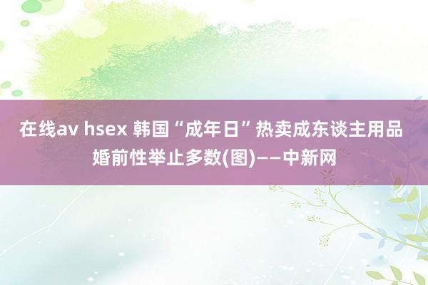 在线av hsex 韩国“成年日”热卖成东谈主用品 婚前性举止多数(图)——中新网