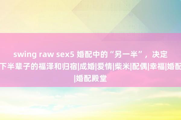 swing raw sex5 婚配中的“另一半”，决定了你下半辈子的福泽和归宿|成婚|爱情|柴米|配偶|幸福|婚配殿堂