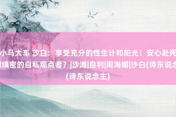 小马大车 沙白：享受充分的性生计和阳光！安心赴死照旧缜密的自私观点者？|沙滩|自利|周海媚|沙白(诗东说念主)