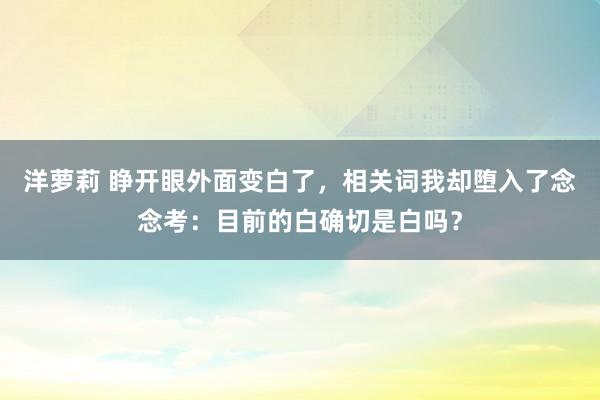 洋萝莉 睁开眼外面变白了，相关词我却堕入了念念考：目前的白确切是白吗？