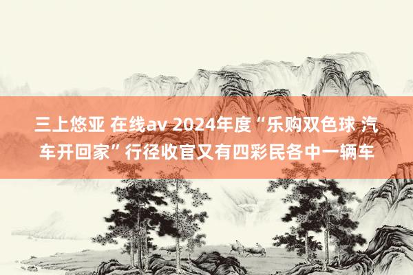 三上悠亚 在线av 2024年度“乐购双色球 汽车开回家”行径收官又有四彩民各中一辆车