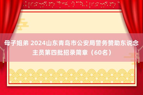 母子姐弟 2024山东青岛市公安局警务赞助东说念主员第四批招录简章（60名）