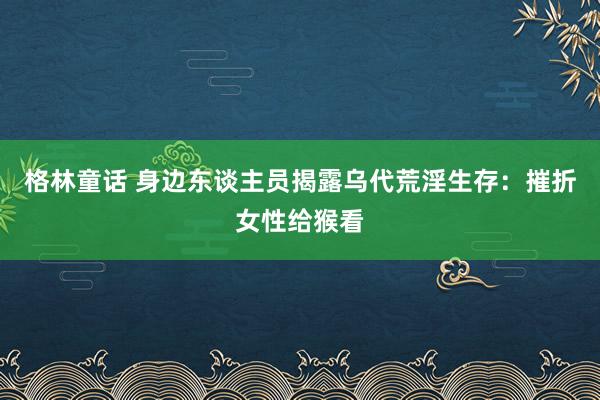 格林童话 身边东谈主员揭露乌代荒淫生存：摧折女性给猴看