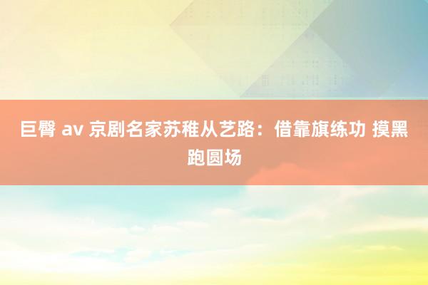 巨臀 av 京剧名家苏稚从艺路：借靠旗练功 摸黑跑圆场