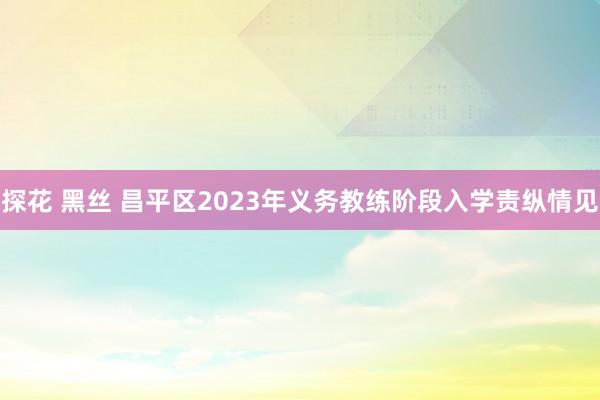 探花 黑丝 昌平区2023年义务教练阶段入学责纵情见