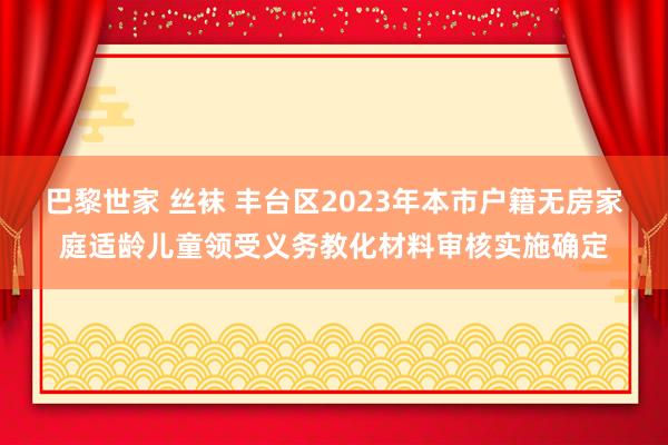 巴黎世家 丝袜 丰台区2023年本市户籍无房家庭适龄儿童领受义务教化材料审核实施确定