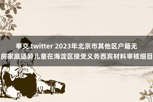 拳交 twitter 2023年北京市其他区户籍无房家庭适龄儿童在海淀区接受义务西宾材料审核细目