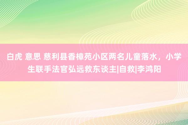 白虎 意思 慈利县香樟苑小区两名儿童落水，小学生联手法官弘远救东谈主|自救|李鸿阳