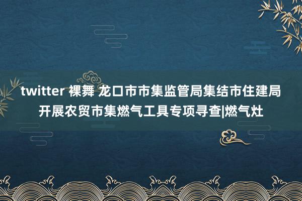 twitter 裸舞 龙口市市集监管局集结市住建局开展农贸市集燃气工具专项寻查|燃气灶