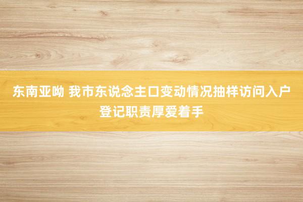 东南亚呦 我市东说念主口变动情况抽样访问入户登记职责厚爱着手