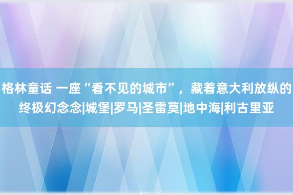 格林童话 一座“看不见的城市”，藏着意大利放纵的终极幻念念|城堡|罗马|圣雷莫|地中海|利古里亚