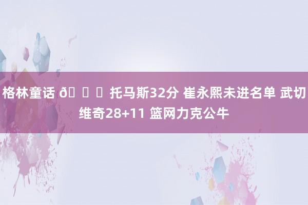 格林童话 🏀托马斯32分 崔永熙未进名单 武切维奇28+11 篮网力克公牛