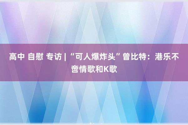 高中 自慰 专访 | “可人爆炸头”曾比特：港乐不啻情歌和K歌